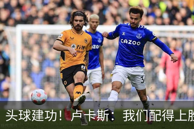 头球建功！卢卡斯：我们配得上胜利，我的付出得到了回报