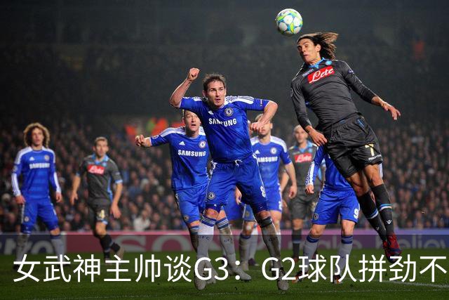 女武神主帅谈G3：G2球队拼劲不足 期待今日实现反弹