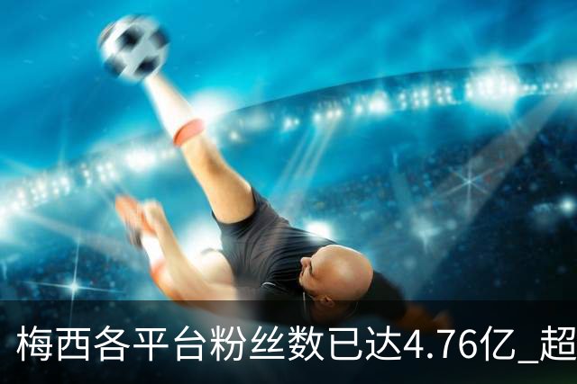 梅西各平台粉丝数已达4.76亿 超过南美人口总和