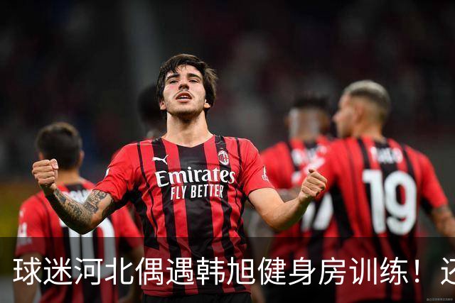 球迷河北偶遇韩旭健身房训练！还未飞吉朗与毒液会合 次战王思雨仅剩7天
